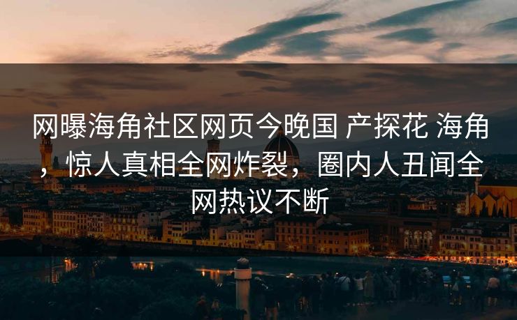 网曝海角社区网页今晚国 产探花 海角，惊人真相全网炸裂，圈内人丑闻全网热议不断