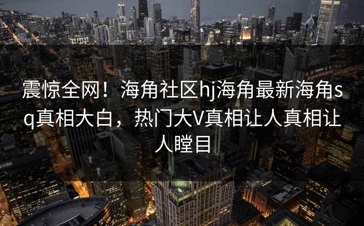 震惊全网！海角社区hj海角最新海角sq真相大白，热门大V真相让人真相让人瞠目