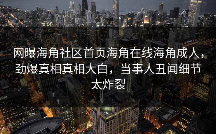 网曝海角社区首页海角在线海角成人，劲爆真相真相大白，当事人丑闻细节太炸裂