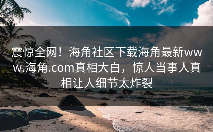 震惊全网！海角社区下载海角最新www.海角.com真相大白，惊人当事人真相让人细节太炸裂