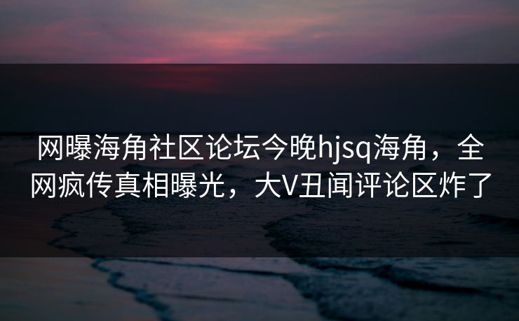 网曝海角社区论坛今晚hjsq海角，全网疯传真相曝光，大V丑闻评论区炸了