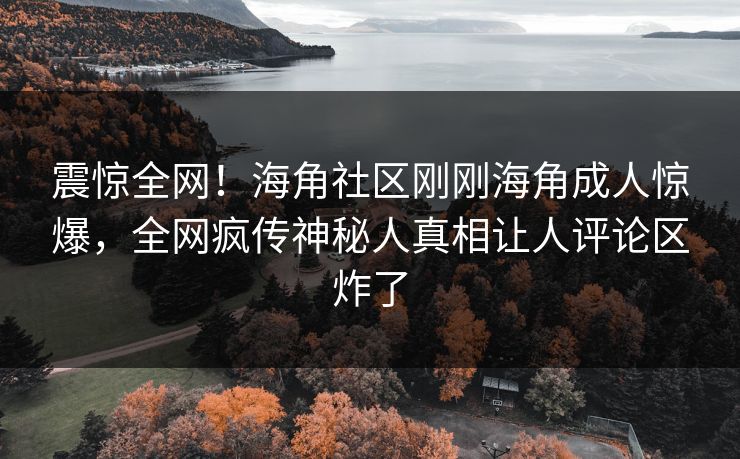 震惊全网！海角社区刚刚海角成人惊爆，全网疯传神秘人真相让人评论区炸了