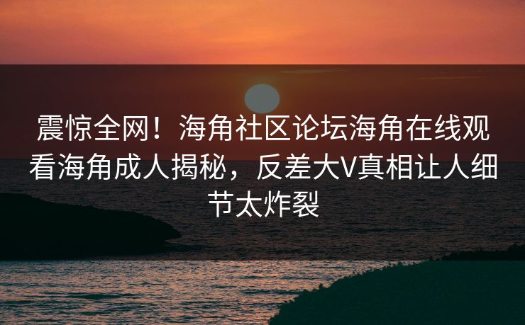震惊全网！海角社区论坛海角在线观看海角成人揭秘，反差大V真相让人细节太炸裂