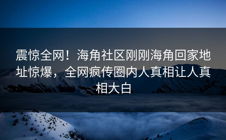 震惊全网！海角社区刚刚海角回家地址惊爆，全网疯传圈内人真相让人真相大白