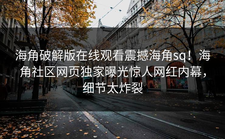 海角破解版在线观看震撼海角sq！海角社区网页独家曝光惊人网红内幕，细节太炸裂