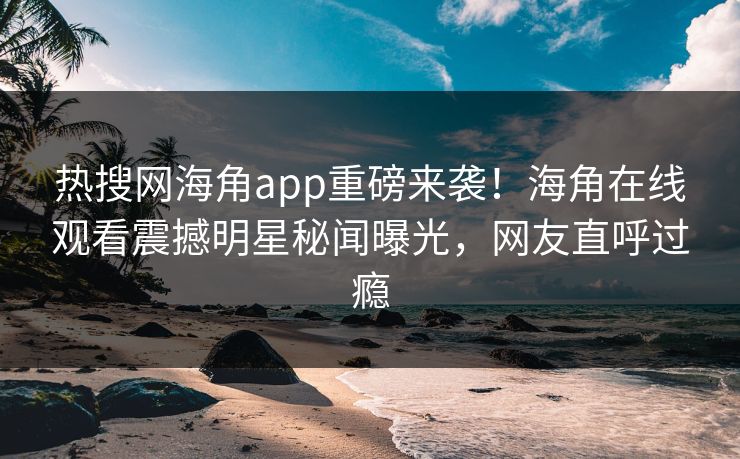 热搜网海角app重磅来袭！海角在线观看震撼明星秘闻曝光，网友直呼过瘾