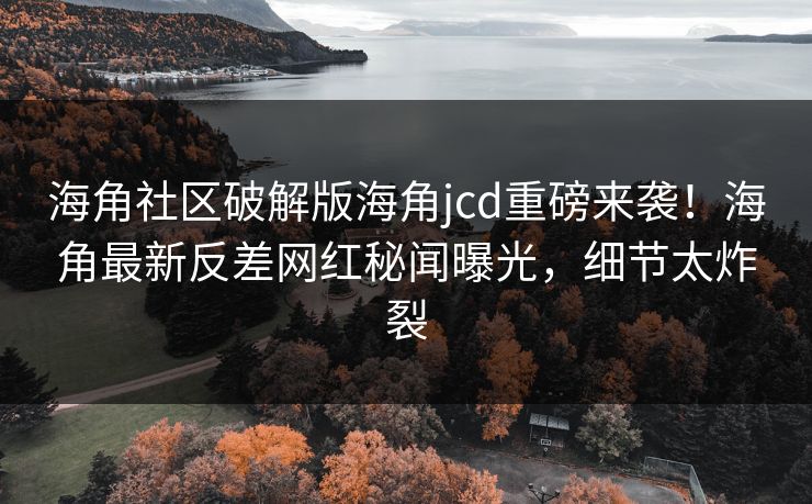 海角社区破解版海角jcd重磅来袭！海角最新反差网红秘闻曝光，细节太炸裂
