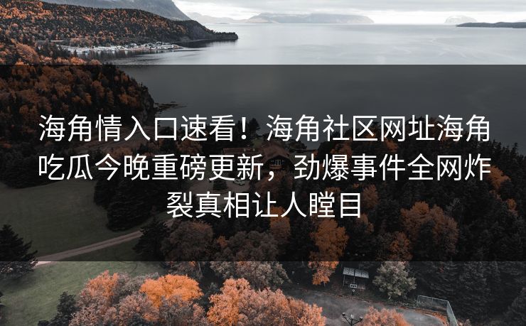 海角情入口速看！海角社区网址海角吃瓜今晚重磅更新，劲爆事件全网炸裂真相让人瞠目