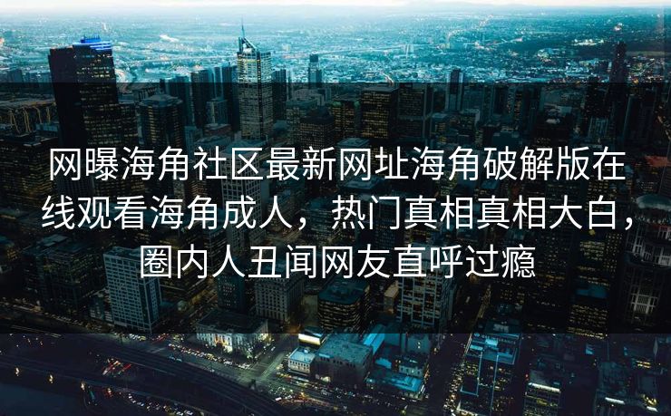 网曝海角社区最新网址海角破解版在线观看海角成人，热门真相真相大白，圈内人丑闻网友直呼过瘾
