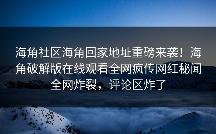 海角社区海角回家地址重磅来袭！海角破解版在线观看全网疯传网红秘闻全网炸裂，评论区炸了