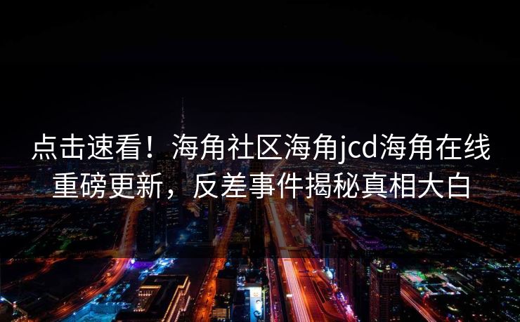 点击速看！海角社区海角jcd海角在线重磅更新，反差事件揭秘真相大白