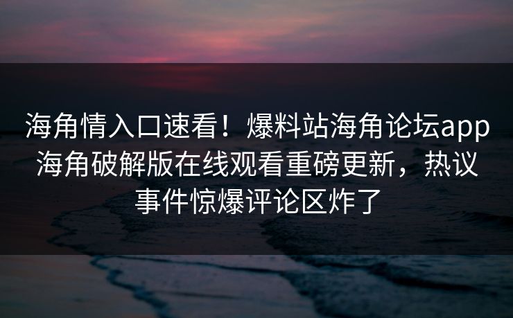 海角情入口速看！爆料站海角论坛app海角破解版在线观看重磅更新，热议事件惊爆评论区炸了
