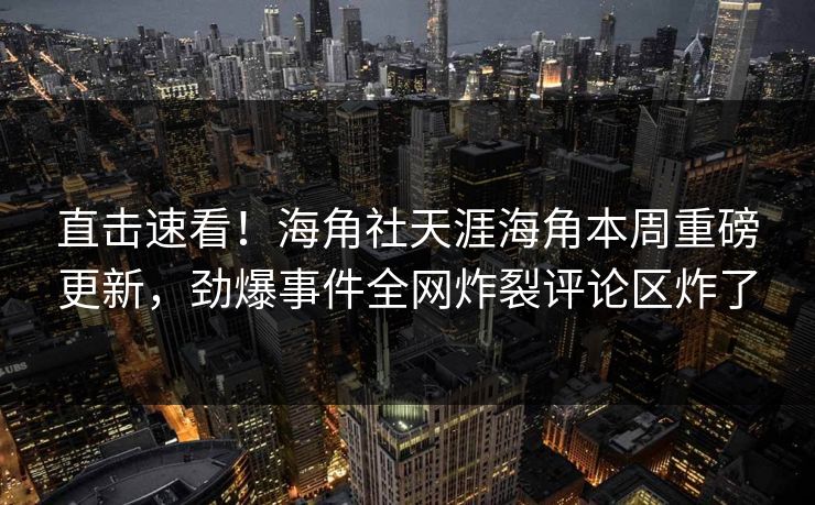 直击速看！海角社天涯海角本周重磅更新，劲爆事件全网炸裂评论区炸了