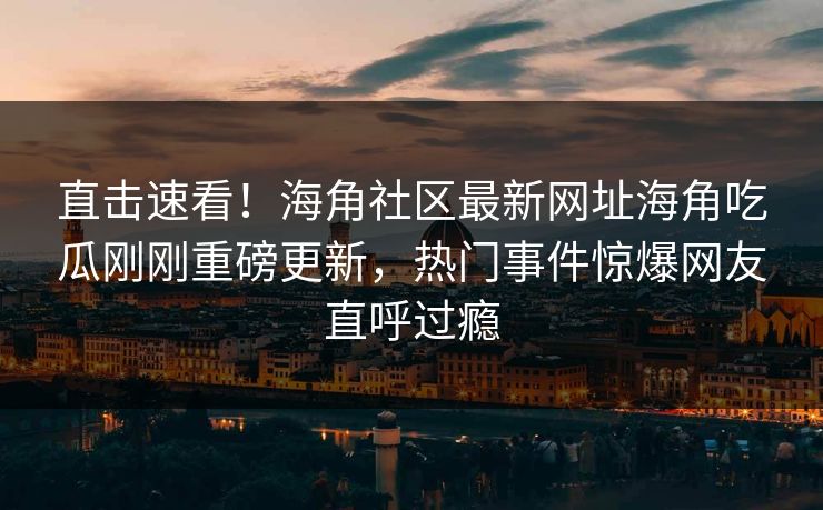 直击速看！海角社区最新网址海角吃瓜刚刚重磅更新，热门事件惊爆网友直呼过瘾