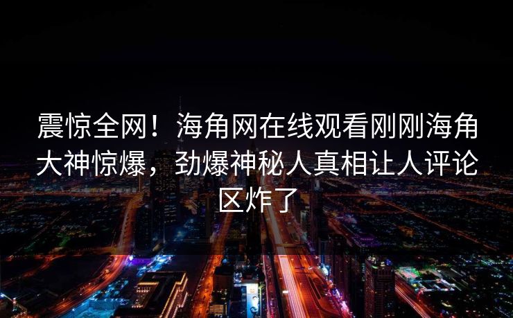 震惊全网！海角网在线观看刚刚海角大神惊爆，劲爆神秘人真相让人评论区炸了