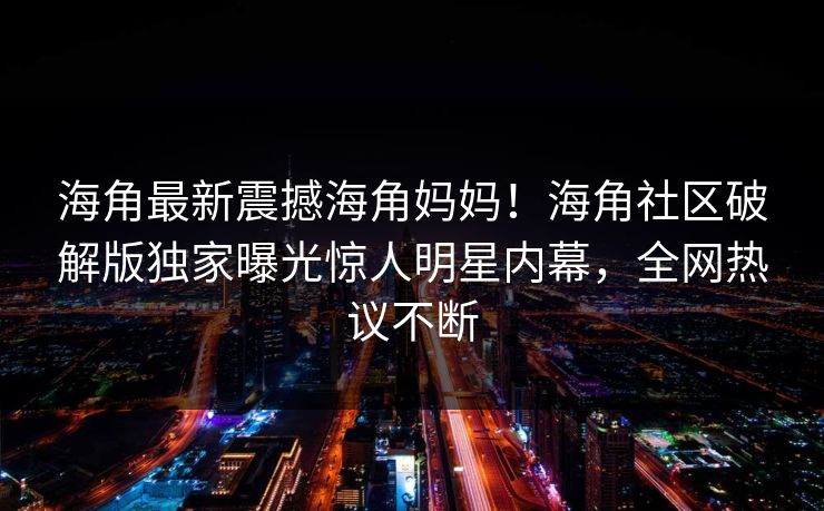 海角最新震撼海角妈妈！海角社区破解版独家曝光惊人明星内幕，全网热议不断