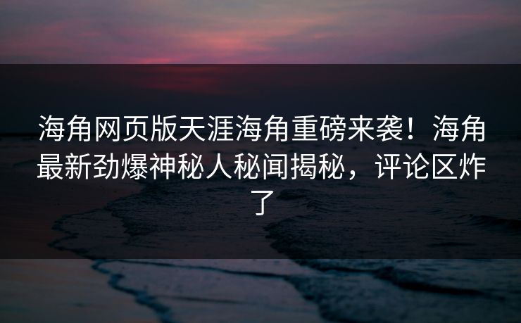 海角网页版天涯海角重磅来袭！海角最新劲爆神秘人秘闻揭秘，评论区炸了