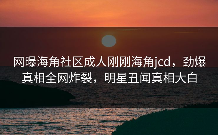 网曝海角社区成人刚刚海角jcd，劲爆真相全网炸裂，明星丑闻真相大白