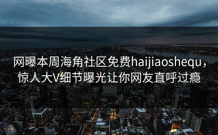 网曝本周海角社区免费haijiaoshequ，惊人大V细节曝光让你网友直呼过瘾