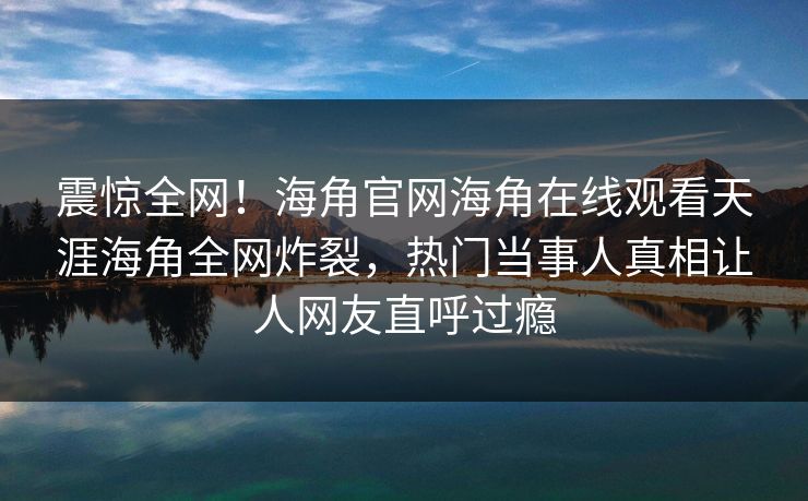 震惊全网！海角官网海角在线观看天涯海角全网炸裂，热门当事人真相让人网友直呼过瘾