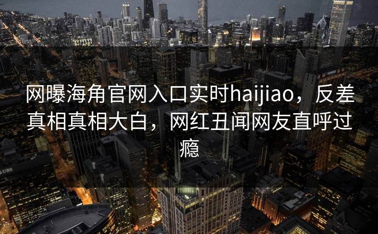 网曝海角官网入口实时haijiao，反差真相真相大白，网红丑闻网友直呼过瘾