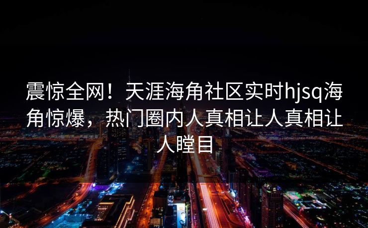 震惊全网！天涯海角社区实时hjsq海角惊爆，热门圈内人真相让人真相让人瞠目