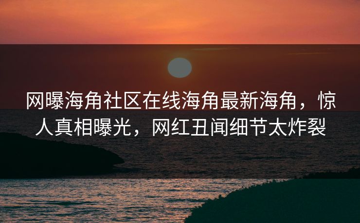 网曝海角社区在线海角最新海角，惊人真相曝光，网红丑闻细节太炸裂
