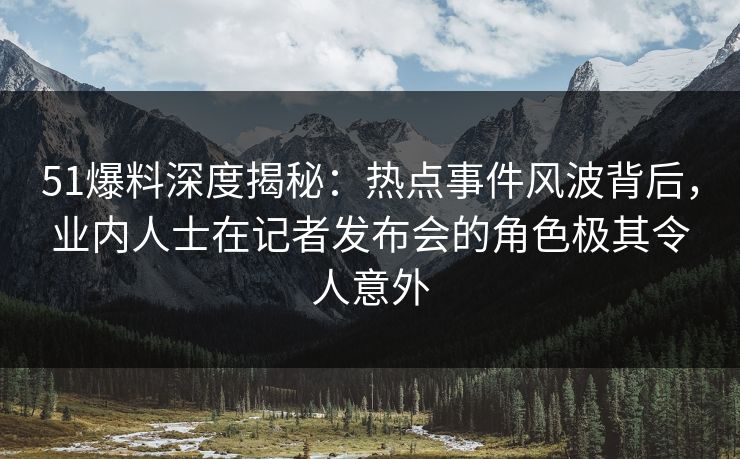 51爆料深度揭秘：热点事件风波背后，业内人士在记者发布会的角色极其令人意外