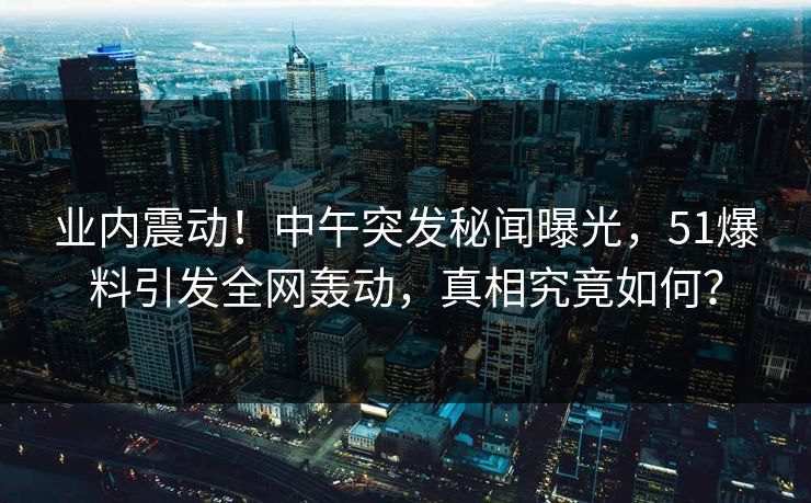 业内震动！中午突发秘闻曝光，51爆料引发全网轰动，真相究竟如何？