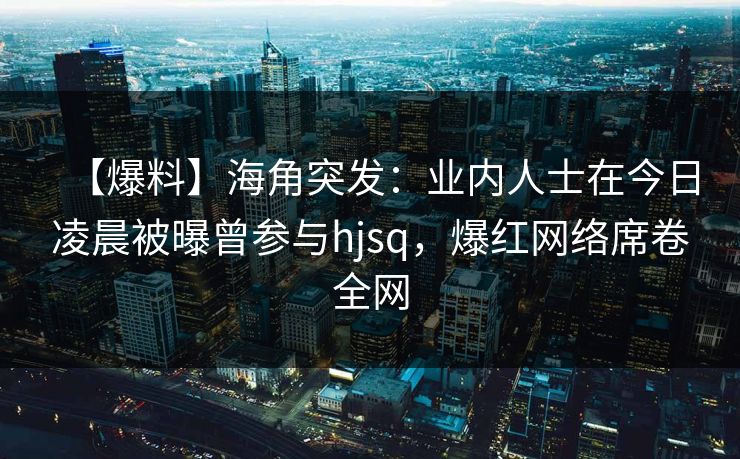 【爆料】海角突发：业内人士在今日凌晨被曝曾参与hjsq，爆红网络席卷全网
