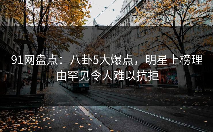 91网盘点：八卦5大爆点，明星上榜理由罕见令人难以抗拒