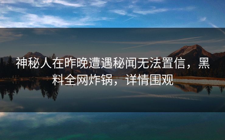 神秘人在昨晚遭遇秘闻无法置信，黑料全网炸锅，详情围观