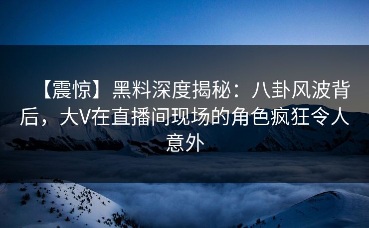 【震惊】黑料深度揭秘：八卦风波背后，大V在直播间现场的角色疯狂令人意外