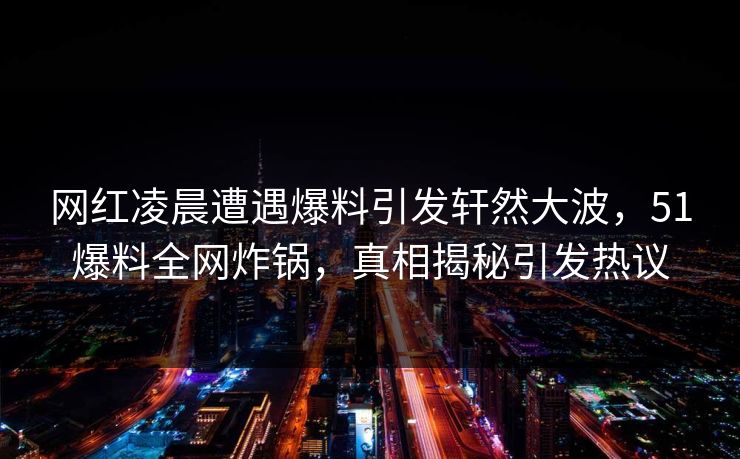 网红凌晨遭遇爆料引发轩然大波，51爆料全网炸锅，真相揭秘引发热议