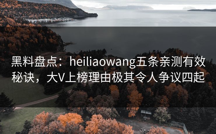 黑料盘点：heiliaowang五条亲测有效秘诀，大V上榜理由极其令人争议四起