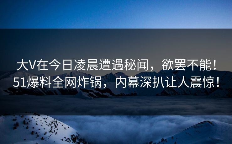 大V在今日凌晨遭遇秘闻，欲罢不能！51爆料全网炸锅，内幕深扒让人震惊！