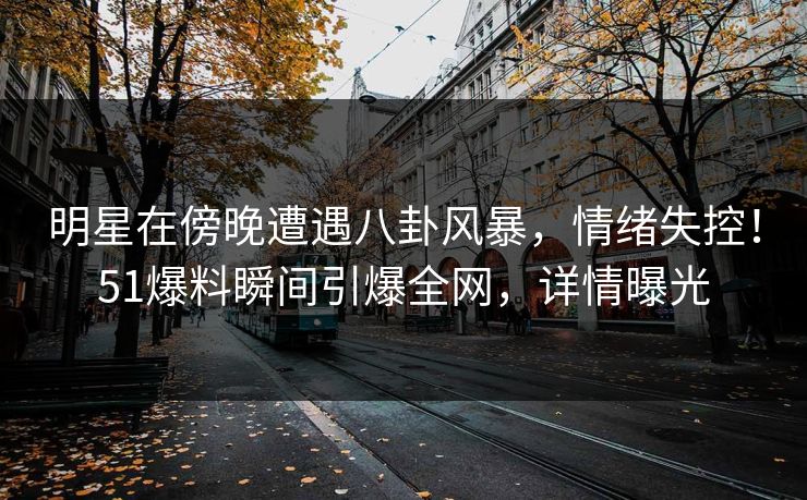 明星在傍晚遭遇八卦风暴，情绪失控！51爆料瞬间引爆全网，详情曝光