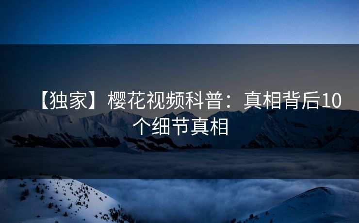 【独家】樱花视频科普：真相背后10个细节真相