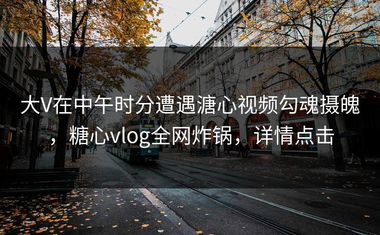 大V在中午时分遭遇溏心视频勾魂摄魄，糖心vlog全网炸锅，详情点击