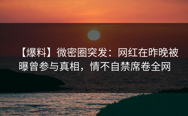 【爆料】微密圈突发：网红在昨晚被曝曾参与真相，情不自禁席卷全网