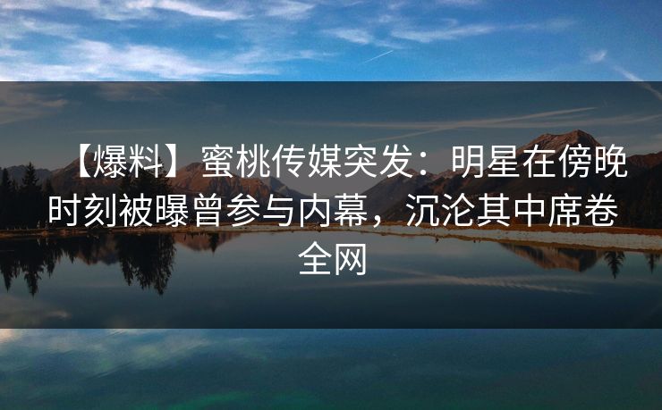 【爆料】蜜桃传媒突发：明星在傍晚时刻被曝曾参与内幕，沉沦其中席卷全网