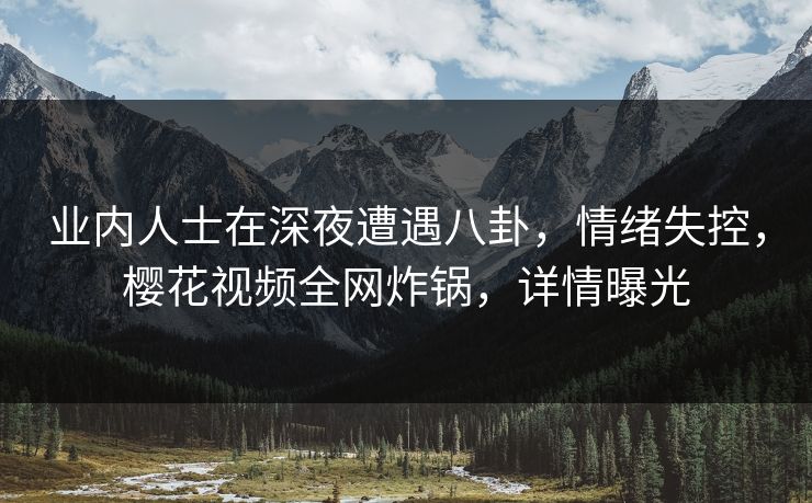 业内人士在深夜遭遇八卦，情绪失控，樱花视频全网炸锅，详情曝光