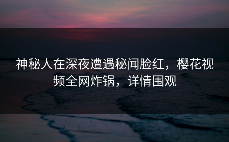 神秘人在深夜遭遇秘闻脸红，樱花视频全网炸锅，详情围观