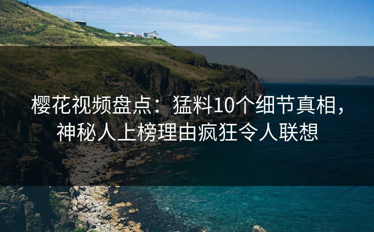 樱花视频盘点：猛料10个细节真相，神秘人上榜理由疯狂令人联想
