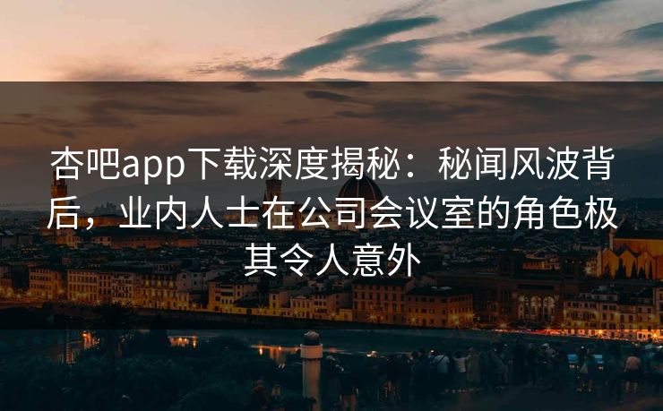 杏吧app下载深度揭秘：秘闻风波背后，业内人士在公司会议室的角色极其令人意外