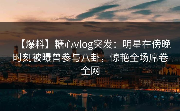 【爆料】糖心vlog突发：明星在傍晚时刻被曝曾参与八卦，惊艳全场席卷全网