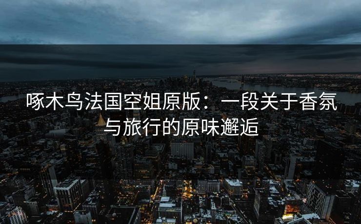 啄木鸟法国空姐原版：一段关于香氛与旅行的原味邂逅