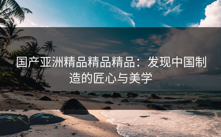 国产亚洲精品精品精品：发现中国制造的匠心与美学
