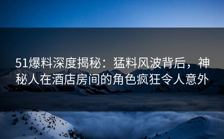 51爆料深度揭秘：猛料风波背后，神秘人在酒店房间的角色疯狂令人意外