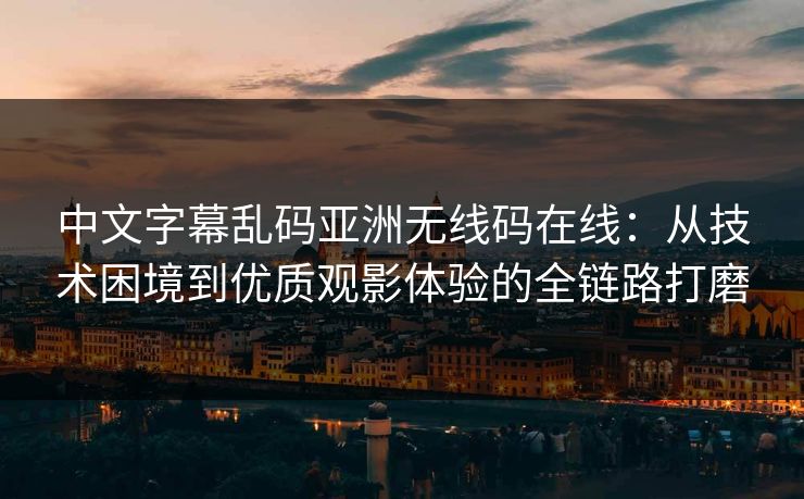 中文字幕乱码亚洲无线码在线：从技术困境到优质观影体验的全链路打磨